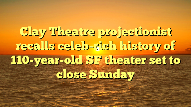 Clay Theatre projectionist recalls celeb-rich history of 110-year-old SF theater set to close Sunday 